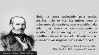 Hoje, na vossa sociedade, para serdes
cristãos, não se vos faz mister nem o
holocausto do martírio, nem o sacrifício da
vida, mas única e exclusivamente o
sacrifício do vosso egoísmo, do vosso
orgulho e da vossa vaidade. Triunfareis, se
a caridade vos inspirar e vos sustentar a fé.
                    -Espírito protetor. Cracóvia, 1861.
            Allan Kardec - ESE – Capítulo XI, item 13.
 