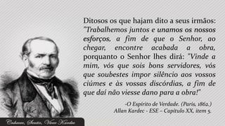 Ditosos os que hajam dito a seus irmãos:
"Trabalhemos juntos e unamos os nossos
esforços, a fim de que o Senhor, ao
chegar, encontre acabada a obra,
porquanto o Senhor lhes dirá: "Vinde a
mim, vós que sois bons servidores, vós
que soubestes impor silêncio aos vossos
ciúmes e às vossas discórdias, a fim de
que daí não viesse dano para a obra!"
             -O Espírito de Verdade. (Paris, 1862.)
         Allan Kardec - ESE – Capítulo XX, item 5.
 