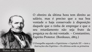 O obreiro da última hora tem direito ao
salário, mas é preciso que a sua boa
vontade o haja conservado à disposição
daquele que o tinha de empregar e que o
seu retardamento não seja fruto da
preguiça ou da má vontade. – Constantino,
Espírito Protetor. (Bordeaux, 1863.)
O Evangelho segundo o Espiritismo » Capítulo XX » item 2
 Instruções dos Espíritos » Os últimos serão os primeiros
 