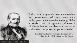 Todos viestes quando fostes chamados,
um pouco mais cedo, um pouco mais
tarde, para a encarnação cujos grilhões
arrastais; mas há quantos séculos e
séculos o Senhor vos chamava para a sua
vinha, sem que quisésseis penetrar nela!
    - Constantino, Espírito Protetor. (Bordéus, 1863.)
           Allan Kardec - ESE – Capítulo XX, item 2.
 