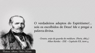 O verdadeiros adeptos do Espiritismo!...
sois os escolhidos de Deus! Ide e pregai a
palavra divina.

   - Erasto, anjo da guarda do médium. (Paris, 1863.)
            Allan Kardec - ESE – Capítulo XX, item 4.
 