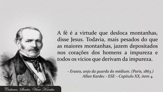 A fé é a virtude que desloca montanhas,
disse Jesus. Todavia, mais pesados do que
as maiores montanhas, jazem depositados
nos corações dos homens a impureza e
todos os vícios que derivam da impureza.

    - Erasto, anjo da guarda do médium. (Paris, 1863.)
             Allan Kardec - ESE – Capítulo XX, item 4.
 
