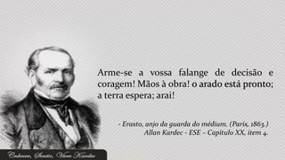 Arme-se a vossa falange de decisão e
coragem! Mãos à obra! o arado está pronto;
a terra espera; arai!

    - Erasto, anjo da guarda do médium. (Paris, 1863.)
             Allan Kardec - ESE – Capítulo XX, item 4.
 