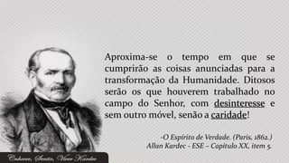 Aproxima-se o tempo em que se
cumprirão as coisas anunciadas para a
transformação da Humanidade. Ditosos
serão os que houverem trabalhado no
campo do Senhor, com desinteresse e
sem outro móvel, senão a caridade!

             -O Espírito de Verdade. (Paris, 1862.)
         Allan Kardec - ESE – Capítulo XX, item 5.
 