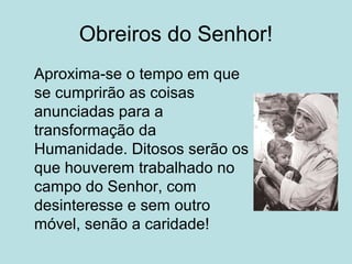 Obreiros do Senhor!
Aproxima-se o tempo em que
se cumprirão as coisas
anunciadas para a
transformação da
Humanidade. Ditosos serão os
que houverem trabalhado no
campo do Senhor, com
desinteresse e sem outro
móvel, senão a caridade!
 