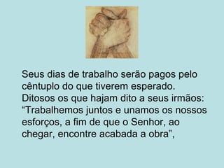 Seus dias de trabalho serão pagos pelo
cêntuplo do que tiverem esperado.
Ditosos os que hajam dito a seus irmãos:
“Trabalhemos juntos e unamos os nossos
esforços, a fim de que o Senhor, ao
chegar, encontre acabada a obra”,
 