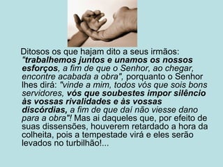 Ditosos os que hajam dito a seus irmãos:
"trabalhemos juntos e unamos os nossos
esforços, a fim de que o Senhor, ao chegar,
encontre acabada a obra", porquanto o Senhor
lhes dirá: "vinde a mim, todos vós que sois bons
servidores, vós que soubestes impor silêncio
às vossas rivalidades e às vossas
discórdias, a fim de que daí não viesse dano
para a obra"! Mas ai daqueles que, por efeito de
suas dissensões, houverem retardado a hora da
colheita, pois a tempestade virá e eles serão
levados no turbilhão!...
 