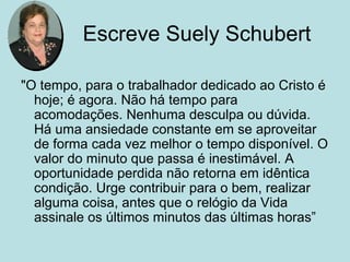 Escreve Suely Schubert
"O tempo, para o trabalhador dedicado ao Cristo é
hoje; é agora. Não há tempo para
acomodações. Nenhuma desculpa ou dúvida.
Há uma ansiedade constante em se aproveitar
de forma cada vez melhor o tempo disponível. O
valor do minuto que passa é inestimável. A
oportunidade perdida não retorna em idêntica
condição. Urge contribuir para o bem, realizar
alguma coisa, antes que o relógio da Vida
assinale os últimos minutos das últimas horas”
 