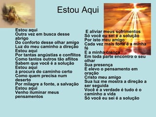 Estou Aqui
Estou aqui
Outra vez em busca desse
abrigo
Do conforto desse olhar amigo
Luz do meu caminho a direção
Estou aqui
Por tantas angústias e conflitos
Como tantos outros tão aflitos
Sabem que você é a solução
Estou aqui
à procura do caminho certo
Como quem precisa num
deserto
Por milagre a fonte, a salvação
Estou aqui
Venho iluminar meus
pensamentos
E aliviar meus sofrimentos
Só você eu sei é a solução
Por isto meu amigo
Cada vez mais forte é a minha
fé
E a minha crença
Em toda parte encontro o seu
olhar
Sua presença
E elevo o pensamento em
oração
Cristo meu amigo
Sua luz me mostra a direção a
ser seguida
Você é a verdade é tudo é o
caminho a vida
Só você eu sei é a solução
 