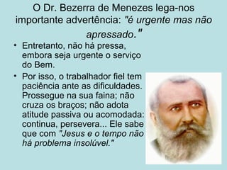 O Dr. Bezerra de Menezes lega-nos
importante advertência: "é urgente mas não
apressado."
• Entretanto, não há pressa,
embora seja urgente o serviço
do Bem.
• Por isso, o trabalhador fiel tem
paciência ante as dificuldades.
Prossegue na sua faina; não
cruza os braços; não adota
atitude passiva ou acomodada:
continua, persevera... Ele sabe
que com "Jesus e o tempo não
há problema insolúvel."
 