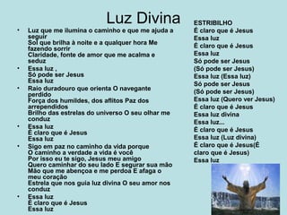 Luz Divina
• Luz que me ilumina o caminho e que me ajuda a
seguir
Sol que brilha à noite e a qualquer hora Me
fazendo sorrir
Claridade, fonte de amor que me acalma e
seduz
• Essa luz ,
Só pode ser Jesus
Essa luz
• Raio duradouro que orienta O navegante
perdido
Força dos humildes, dos aflitos Paz dos
arrependidos
Brilho das estrelas do universo O seu olhar me
conduz
• Essa luz
É claro que é Jesus
Essa luz
• Sigo em paz no caminho da vida porque
O caminho a verdade a vida é você
Por isso eu te sigo, Jesus meu amigo
Quero caminhar do seu lado E segurar sua mão
Mão que me abençoa e me perdoa E afaga o
meu coração
Estrela que nos guia luz divina O seu amor nos
conduz
• Essa luz
É claro que é Jesus
Essa luz
ESTRIBILHO
É claro que é Jesus
Essa luz
É claro que é Jesus
Essa luz
Só pode ser Jesus
(Só pode ser Jesus)
Essa luz (Essa luz)
Só pode ser Jesus
(Só pode ser Jesus)
Essa luz (Quero ver Jesus)
É claro que é Jesus
Essa luz divina
Essa luz...
É claro que é Jesus
Essa luz (Luz divina)
É claro que é Jesus(É
claro que é Jesus)
Essa luz
 