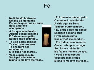 Fé
• Na linha do horizonte
Do alto da montanha
Por onde quer que eu ande
Esse amor me
acompanha...
• A luz que vem do alto
Aponta o meu caminho
É forte no meu peito
Eu não ando sozinho...
• Te vejo pelos campos
Te sinto até nos ares
Te encontro nas
montanhas
E te ouço nos mares...
• Você é meu escudo
Você prá mim é tudo
Minha fé me leva até você...
• Prá quem te trás no peito
O mundo é mais florido
A vida aqui na Terra
Tem um outro sentido...
• Eu ando e não me canso
Esqueço a minha cruz
Firme nesse rumo
Que a você me conduz...
• Em todos os momentos
Que eu olho pr'o espaço
Sou forte e minha fé
Me faz um homem de aço...
• Você é meu escudo
Você prá mim é tudo
Minha fé me leva até você...
 
