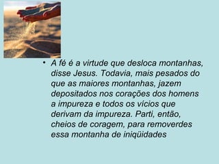 • A fé é a virtude que desloca montanhas,
disse Jesus. Todavia, mais pesados do
que as maiores montanhas, jazem
depositados nos corações dos homens
a impureza e todos os vícios que
derivam da impureza. Parti, então,
cheios de coragem, para removerdes
essa montanha de iniqüidades
 