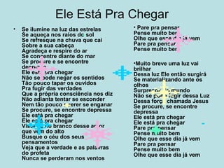 Ele Está Pra Chegar
• Se ilumine na luz das estrelas
Se aqueça nos raios do sol
Se refresque na chuva que cai
Sobre a sua cabeça
Agradeça e respire do ar
Se concentre diante do mar
Se procure e se encontre
depressa
Ele está pra chegar
Não se pode negar os sentidos
Tão pouco tapar os ouvidos
Pra fugir das verdades
Que a própria consciência nos diz
Não adianta tentar se esconder
Nem tão pouco querer se enganar
Se procure, se encontre depressa
Ele está pra chegar
Ele está pra chegar
Vista-se no branco desse amor
que vem do alto
Busque o céu dos seus
pensamentos
Veja que a verdade e as palavras
do profeta
Nunca se perderam nos ventos
• Pare pra pensar
Pense muito bem
Olhe que esse dia já vem
Pare pra pensar
Pense muito bem
•Muito breve uma luz vai
brilhar
Dessa luz Ele então surgirá
Se materializando ante os
olhos
Surpresos do mundo
Não se pode fugir dessa Luz
Dessa força chamada Jesus
Se procure, se encontre
depressa
Ele está pra chegar
Ele está pra chegar
Pare pra pensar
Pense muito bem
Olhe que esse dia já vem
Pare pra pensar
Pense muito bem
Olhe que esse dia já vem
 