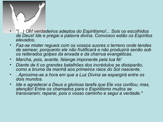 • "(...) Oh! verdadeiros adeptos do Espiritismo!... Sois os escolhidos
de Deus! Ide e pregai a palavra divina. Convosco estão os Espíritos
elevados.
• Faz-se mister regueis com os vossos suores o terreno onde tendes
de semear, porquanto ele não frutificará e não produzirá senão sob
os reiterados golpes da enxada e da charrua evangélicas.
• Marcha, pois, avante, falange imponente pela tua fé!
• Diante de ti os grandes batalhões dos incrédulos se dissiparão,
como a bruma da manhã aos primeiros raios do Sol nascente.
• . Aproxima-se a hora em que a Luz Divina se espargirá entre os
dois mundos.
• Ide e agradecei a Deus a gloriosa tarefa que Ele vos confiou; mas,
atenção! Entre os chamados para o Espiritismo muitos se
transviaram; reparai, pois o vosso caminho e segui a verdade."
 