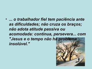 • ... o trabalhador fiel tem paciência ante
as dificuldades; não cruza os braços;
não adota atitude passiva ou
acomodada: continua, persevera... com
"Jesus e o tempo não há problema
insolúvel."
 