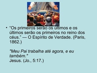 • “Os primeiros serão os últimos e os
últimos serão os primeiros no reino dos
céus.” — O Espírito de Verdade. (Paris,
1862.)
"Meu Pai trabalha até agora, e eu
também."
Jesus. (Jo., 5:17.)
 