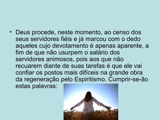 • Deus procede, neste momento, ao censo dos
seus servidores fiéis e já marcou com o dedo
aqueles cujo devotamento é apenas aparente, a
fim de que não usurpem o salário dos
servidores animosos, pois aos que não
recuarem diante de suas tarefas é que ele vai
confiar os postos mais difíceis na grande obra
da regeneração pelo Espiritismo. Cumprir-se-ão
estas palavras:
 