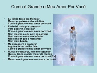 Como é Grande o Meu Amor Por Você
• Eu tenho tanto pra lhe falar
Mas com palavras não sei dizer
Como é grande o meu amor por você
• E não há nada pra comparar
Para poder lhe explicar
Como é grande o meu amor por você
• Nem mesmo o céu nem as estrelas
Nem mesmo o mar e o infinito
Não é maior que o meu amor
Nem mais bonito
• Me desespero a procurar
Alguma forma de lhe falar
Como é grande o meu amor por você
• Nunca se esqueça, nem um segundo
Que eu tenho o amor maior do mundo
Como é grande o meu amor por você [2x]
• Mas como é grande o meu amor por você
 
