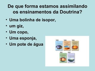 De que forma estamos assimilando
os ensinamentos da Doutrina?
• Uma bolinha de isopor,
• um giz,
• Um copo,
• Uma esponja,
• Um pote de água
 