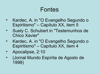 Fontes
• Kardec, A. in "O Evangelho Segundo o
Espiritismo" – Capítulo XX, item 5
• Suely C. Schubert in "Testemunhos de
Chico Xavier"
• Kardec, A. in "O Evangelho Segundo o
Espiritismo" – Capítulo XX, item 4
• Apocalipse, 2:10
• (Jornal Mundo Espírita de Agosto de
1998)
 