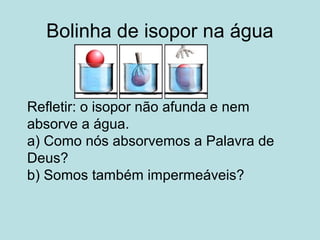 Bolinha de isopor na água
Refletir: o isopor não afunda e nem
absorve a água.
a) Como nós absorvemos a Palavra de
Deus?
b) Somos também impermeáveis?
 