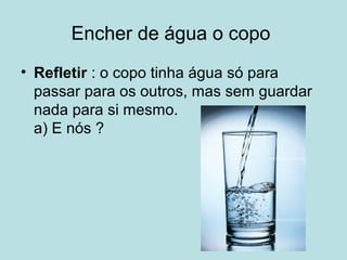 Encher de água o copo
• Refletir : o copo tinha água só para
passar para os outros, mas sem guardar
nada para si mesmo.
a) E nós ?
 