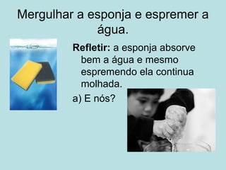 Mergulhar a esponja e espremer a
água.
Refletir: a esponja absorve
bem a água e mesmo
espremendo ela continua
molhada.
a) E nós?
 