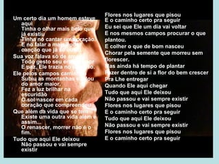 O Homem
Um certo dia um homem esteve
aqui
Tinha o olhar mais belo que
já existiu
Tinha no cantar uma oração.
E no falar a mais linda
canção que já se ouviu.
Sua voz falava só de amor
Todo gesto seu era de amor
E paz, Ele trazia no coração.
Ele pelos campos caminhou
Subiu as montanhas e falou
do amor maior.
Fez a luz brilhar na
escuridão
O sol nascer em cada
coração que compreendeu
Que além da vida que se tem
Existe uma outra vida além e
assim...
O renascer, morrer não é o
fim.
Tudo que aqui Ele deixou
Não passou e vai sempre
existir
Flores nos lugares que pisou
E o caminho certo pra seguir
Eu sei que Ele um dia vai voltar
E nos mesmos campos procurar o que
plantou.
E colher o que de bom nasceu
Chorar pela semente que morreu sem
florescer.
Mas ainda há tempo de plantar
Fazer dentro de si a flor do bem crescer
Pra Lhe entregar
Quando Ele aqui chegar
Tudo que aqui Ele deixou
Não passou e vai sempre existir
Flores nos lugares que pisou
E o caminho certo pra seguir
Tudo que aqui Ele deixou
Não passou e vai sempre existir
Flores nos lugares que pisou
E o caminho certo pra seguir
 