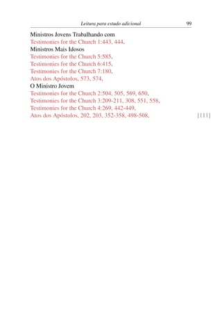 Leitura para estudo adicional      99

Ministros Jovens Trabalhando com
Testimonies for the Church 1:443, 444.
Ministros Mais Idosos
Testimonies for the Church 5:585.
Testimonies for the Church 6:415.
Testimonies for the Church 7:180.
Atos dos Apóstolos, 573, 574.
O Ministro Jovem
Testimonies for the Church 2:504, 505, 569, 650.
Testimonies for the Church 3:209-211, 308, 551, 558.
Testimonies for the Church 4:269, 442-449.
Atos dos Apóstolos, 202, 203, 352-358, 498-508.             [111]
 
