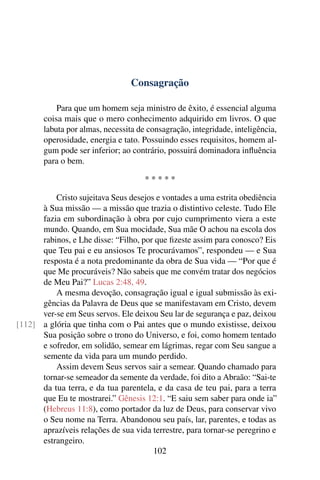 Consagração

           Para que um homem seja ministro de êxito, é essencial alguma
       coisa mais que o mero conhecimento adquirido em livros. O que
       labuta por almas, necessita de consagração, integridade, inteligência,
       operosidade, energia e tato. Possuindo esses requisitos, homem al-
       gum pode ser inferior; ao contrário, possuirá dominadora inﬂuência
       para o bem.

                                     *****

          Cristo sujeitava Seus desejos e vontades a uma estrita obediência
      à Sua missão — a missão que trazia o distintivo celeste. Tudo Ele
      fazia em subordinação à obra por cujo cumprimento viera a este
      mundo. Quando, em Sua mocidade, Sua mãe O achou na escola dos
      rabinos, e Lhe disse: “Filho, por que ﬁzeste assim para conosco? Eis
      que Teu pai e eu ansiosos Te procurávamos”, respondeu — e Sua
      resposta é a nota predominante da obra de Sua vida — “Por que é
      que Me procuráveis? Não sabeis que me convém tratar dos negócios
      de Meu Pai?” Lucas 2:48, 49.
          A mesma devoção, consagração igual e igual submissão às exi-
      gências da Palavra de Deus que se manifestavam em Cristo, devem
      ver-se em Seus servos. Ele deixou Seu lar de segurança e paz, deixou
[112] a glória que tinha com o Pai antes que o mundo existisse, deixou
      Sua posição sobre o trono do Universo, e foi, como homem tentado
      e sofredor, em solidão, semear em lágrimas, regar com Seu sangue a
      semente da vida para um mundo perdido.
          Assim devem Seus servos sair a semear. Quando chamado para
      tornar-se semeador da semente da verdade, foi dito a Abraão: “Sai-te
      da tua terra, e da tua parentela, e da casa de teu pai, para a terra
      que Eu te mostrarei.” Gênesis 12:1. “E saiu sem saber para onde ia”
      (Hebreus 11:8), como portador da luz de Deus, para conservar vivo
      o Seu nome na Terra. Abandonou seu país, lar, parentes, e todas as
      aprazíveis relações de sua vida terrestre, para tornar-se peregrino e
      estrangeiro.
                                       102
 
