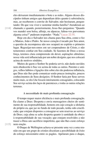 104                      Obreiros Evangélicos

      eles deixaram imediatamente o bote e as redes. Alguns desses dis-
      cípulos tinham amigos que dependiam deles quanto à subsistência;
      mas, ao receberem o convite do Salvador, não hesitaram, pergun-
      tando: De que vou viver e sustentar minha família? Atenderam ao
[114] chamado; e quando, posteriormente, Jesus lhes perguntou: “Quando
      vos mandei sem bolsa, alforje, ou alparcas, faltou-vos porventura
      alguma coisa?” puderam responder: “Nada.” Lucas 22:35.
          Hoje em dia o Salvador nos chama para Sua obra, como o fez
      a Mateus, João e Pedro. Se nosso coração é tocado por Seu amor,
      a questão da recompensa não nos ocupará no espírito o primeiro
      lugar. Regozijar-nos-emos em ser cooperadores de Cristo, e não
      temeremos conﬁar em Seu cuidado. Se fazemos de Deus a nossa
      força, teremos clara compreensão do dever, aspirações altruístas;
      nossa vida será inﬂuenciada por um nobre desígnio, que nos colocará
      acima de motivos sórdidos.
          Muitos de quem o Senhor Se poderia servir, não darão ouvidos
      nem obedecerão à Sua voz acima de todas as outras. Parentes e ami-
      gos, velhos hábitos e ligações têm sobre eles tão poderosa inﬂuência,
      que Deus não lhes pode comunicar senão poucas instruções, poucos
      conhecimentos de Seus desígnios. O Senhor faria por Seus servos
      muito mais, se eles Lhe fossem inteiramente consagrados, colocando
      Seu serviço acima dos laços de parentesco, e todas as outras relações
      terrenas.

                 A necessidade de mais profunda consagração
          O tempo requer maior eﬁciência e mais profunda consagração.
      Eu clamo a Deus: Desperta e envia mensageiros cheios do senti-
      mento de sua responsabilidade, homens em cujo coração a idolatria
      do próprio eu, que jaz no fundo de todo pecado, tenha sido cruciﬁ-
      cada; que estejam dispostos a consagrar-se sem reservas ao serviço
      de Deus; cuja alma se ache desperta quanto à santidade da obra e
      à responsabilidade de sua vocação; que estejam resolvidos a não
      trazer a Deus um sacrifício imperfeito, que não lhes custe esforço
[115] nem oração.
          O Duque de Wellington achava-se presente uma vez a uma reu-
      nião em que um grupo de cristãos discutiam a possibilidade de êxito
      do esforço missionário entre os pagãos. Apelaram para o duque,
 