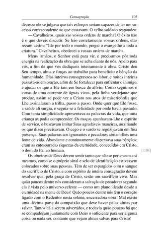 Consagração                         105

dissesse ele se julgava que tais esforços seriam capazes de ter um su-
cesso correspondente ao que custavam. O velho soldado respondeu:
    — Cavalheiros, quais são vossas ordens de marcha? O êxito não
é o que deveis discutir. Se leio corretamente vossas ordens, elas
rezam assim: “Ide por todo o mundo, pregai o evangelho a toda a
criatura.” Cavalheiros, obedecei a vossas ordens de marcha.
    Meus irmãos, o Senhor está para vir, e precisamos pôr toda
energia na realização da obra que se acha diante de nós. Apelo para
vós, a ﬁm de que vos dediqueis inteiramente à obra. Cristo deu
Seu tempo, alma e forças ao trabalho para benefício e bênção da
humanidade. Dias inteiros consagravaos ao labor, e noites inteiras
passava-as em oração, a ﬁm de Se fortalecer para enfrentar o inimigo,
e ajudar os que a Ele iam em busca de alívio. Como seguimos o
curso de uma corrente de águas vivas, pela linha verdejante que
produz, assim se pode ver a Cristo nos atos de misericórdia que
Lhe assinalaram a trilha, passo a passo. Onde quer que Ele fosse,
a saúde ali surgia, e seguia-se a felicidade por onde havia passado.
Com tanta simplicidade apresentava as palavras da vida, que uma
criança as podia compreender. Os moços apanhavam-Lhe o espírito
de serviço, e buscavam imitar Suas agradáveis maneiras, auxiliando
os que disso precisavam. O cego e o surdo se regozijavam em Sua
presença. Suas palavras aos ignorantes e pecadores abriam-lhes uma
fonte de vida. Abundante e continuamente dispensava suas bênçãos;
eram as entesouradas riquezas da eternidade, concedidas em Cristo,
o dom do Pai ao homem.                                                 [116]
    Os obreiros de Deus devem sentir tanto que não se pertencem a si
mesmos, como se o próprio sinal e selo de identiﬁcação estivessem
colocados sobre suas pessoas. Têm de ser espargidos com o sangue
do sacrifício de Cristo, e com espírito de inteira consagração devem
resolver que, pela graça de Cristo, serão um sacrifício vivo. Mas
quão poucos dentre nós consideram a salvação de pecadores segundo
ela é vista pelo universo celeste — como um plano ideado desde a
eternidade na mente de Deus! Quão poucos dentre nós têm o coração
ligado com o Redentor nesta solene, encerradora obra! Mal existe
uma décima parte da compaixão que deve haver pelas almas por
salvar. Tantos há a serem advertidos, e todavia quão poucos há que
se compadeçam juntamente com Deus o suﬁciente para ser alguma
coisa ou nada ser, contanto que vejam almas salvas para Cristo!
 