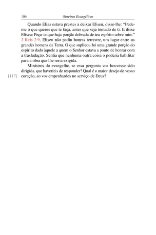 106                     Obreiros Evangélicos

          Quando Elias estava prestes a deixar Eliseu, disse-lhe: “Pede-
      me o que queres que te faça, antes que seja tomado de ti. E disse
      Eliseu: Peço-te que haja porção dobrada de teu espírito sobre mim.”
      2 Reis 2:9. Eliseu não pediu honras terrestre, um lugar entre os
      grandes homens da Terra. O que suplicou foi uma grande porção do
      espírito dado àquele a quem o Senhor estava a ponto de honrar com
      a trasladação. Sentia que nenhuma outra coisa o poderia habilitar
      para a obra que lhe seria exigida.
          Ministros do evangelho, se essa pergunta vos houvesse sido
      dirigida, que haveríeis de responder? Qual é o maior desejo de vosso
[117] coração, ao vos empenhardes no serviço de Deus?
 