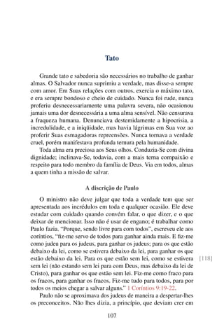 Tato

    Grande tato e sabedoria são necessários no trabalho de ganhar
almas. O Salvador nunca suprimiu a verdade, mas disse-a sempre
com amor. Em Suas relações com outros, exercia o máximo tato,
e era sempre bondoso e cheio de cuidado. Nunca foi rude, nunca
proferiu desnecessariamente uma palavra severa, não ocasionou
jamais uma dor desnecessária a uma alma sensível. Não censurava
a fraqueza humana. Denunciava destemidamente a hipocrisia, a
incredulidade, e a iniqüidade, mas havia lágrimas em Sua voz ao
proferir Suas esmagadoras repreensões. Nunca tornava a verdade
cruel, porém manifestava profunda ternura pela humanidade.
    Toda alma era preciosa aos Seus olhos. Conduzia-Se com divina
dignidade; inclinava-Se, todavia, com a mais terna compaixão e
respeito para todo membro da família de Deus. Via em todos, almas
a quem tinha a missão de salvar.

                     A discrição de Paulo
    O ministro não deve julgar que toda a verdade tem que ser
apresentada aos incrédulos em toda e qualquer ocasião. Ele deve
estudar com cuidado quando convém falar, o que dizer, e o que
deixar de mencionar. Isso não é usar de engano; é trabalhar como
Paulo fazia. “Porque, sendo livre para com todos”, escreveu ele aos
coríntios, “ﬁz-me servo de todos para ganhar ainda mais. E ﬁz-me
como judeu para os judeus, para ganhar os judeus; para os que estão
debaixo da lei, como se estivera debaixo da lei, para ganhar os que
estão debaixo da lei. Para os que estão sem lei, como se estivera [118]
sem lei (não estando sem lei para com Deus, mas debaixo da lei de
Cristo), para ganhar os que estão sem lei. Fiz-me como fraco para
os fracos, para ganhar os fracos. Fiz-me tudo para todos, para por
todos os meios chegar a salvar alguns.” 1 Coríntios 9:19-22.
    Paulo não se aproximava dos judeus de maneira a despertar-lhes
os preconceitos. Não lhes dizia, a princípio, que deviam crer em

                              107
 