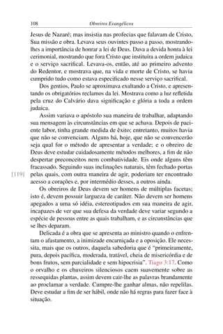 108                      Obreiros Evangélicos

      Jesus de Nazaré; mas insistia nas profecias que falavam de Cristo,
      Sua missão e obra. Levava seus ouvintes passo a passo, mostrando-
      lhes a importância de honrar a lei de Deus. Dava a devida honra à lei
      cerimonial, mostrando que fora Cristo que instituíra a ordem judaica
      e o serviço sacriﬁcal. Levava-os, então, até ao primeiro advento
      do Redentor, e mostrava que, na vida e morte de Cristo, se havia
      cumprido tudo como estava especiﬁcado nesse serviço sacriﬁcal.
          Dos gentios, Paulo se aproximava exaltando a Cristo, e apresen-
      tando os obrigatórios reclamos da lei. Mostrava como a luz reﬂetida
      pela cruz do Calvário dava signiﬁcação e glória a toda a ordem
      judaica.
          Assim variava o apóstolo sua maneira de trabalhar, adaptando
      sua mensagem às circunstâncias em que se achava. Depois de paci-
      ente labor, tinha grande medida de êxito; entretanto, muitos havia
      que não se convenciam. Alguns há, hoje, que não se convencerão
      seja qual for o método de apresentar a verdade; e o obreiro de
      Deus deve estudar cuidadosamente métodos melhores, a ﬁm de não
      despertar preconceitos nem combatividade. Eis onde alguns têm
      fracassado. Seguindo suas inclinações naturais, têm fechado portas
[119] pelas quais, com outra maneira de agir, poderiam ter encontrado
      acesso a corações e, por intermédio desses, a outros ainda.
          Os obreiros de Deus devem ser homens de múltiplas facetas;
      isto é, devem possuir largueza de caráter. Não devem ser homens
      apegados a uma só idéia, estereotipados em sua maneira de agir,
      incapazes de ver que sua defesa da verdade deve variar segundo a
      espécie de pessoas entre as quais trabalham, e as circunstâncias que
      se lhes deparam.
          Delicada é a obra que se apresenta ao ministro quando o enfren-
      tam o afastamento, a inimizade encarniçada e a oposição. Ele neces-
      sita, mais que os outros, daquela sabedoria que é “primeiramente,
      pura, depois pacíﬁca, moderada, tratável, cheia de misericórdia e de
      bons frutos, sem parcialidade e sem hipocrisia”. Tiago 3:17. Como
      o orvalho e os chuveiros silenciosos caem suavemente sobre as
      ressequidas plantas, assim devem cair-lhe as palavras brandamente
      ao proclamar a verdade. Cumpre-lhe ganhar almas, não repelilas.
      Deve estudar a ﬁm de ser hábil, onde não há regras para fazer face à
      situação.
 