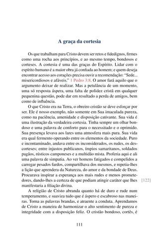 A graça da cortesia

    Os que trabalham para Cristo devem ser retos e ﬁdedignos, ﬁrmes
como uma rocha aos princípios, e ao mesmo tempo, bondosos e
corteses. A cortesia é uma das graças do Espírito. Lidar com o
espírito humano é a maior obra já conﬁada ao homem; e quem deseja
encontrar acesso aos corações precisa ouvir a recomendação: “Sede...
misericordiosos e afáveis.” 1 Pedro 3:8. O amor fará aquilo que o
argumento deixar de realizar. Mas a petulância de um momento,
uma só resposta áspera, uma falta de polidez cristã em qualquer
pequenina questão, pode dar em resultado a perda de amigos, bem
como de inﬂuência.
    O que Cristo era na Terra, o obreiro cristão se deve esforçar por
ser. Ele é nosso exemplo, não somente em Sua imaculada pureza,
como na paciência, amenidade e disposição cativante. Sua vida é
uma ilustração da verdadeira cortesia. Tinha sempre um olhar bon-
doso e uma palavra de conforto para o necessitado e o oprimido.
Sua presença levava aos lares uma atmosfera mais pura. Sua vida
era qual fermento operando entre os elementos da sociedade. Puro
e incontaminado, andava entre os inconsiderados, os rudes, os des-
corteses; entre injustos publicanos, ímpios samaritanos, soldados
pagãos, rústicos camponeses e a multidão mista. Proferia aqui e ali
uma palavra de simpatia. Ao ver homens fatigados e compelidos a
carregar pesados fardos, compartilhava dos mesmos, e repetia-lhes
a lição que aprendera da Natureza, do amor e da bondade de Deus.
Procurava inspirar a esperança aos mais rudes e menos promete-
dores, dando-lhes a certeza de que podiam atingir caráter que lhes [122]
manifestaria a ﬁliação divina.
    A religião de Cristo abranda quanto há de duro e rude num
temperamento, e suaviza tudo que é áspero e escabroso nas manei-
ras. Torna as palavras brandas, e atraente a conduta. Aprendamos
de Cristo a maneira de harmonizar o alto sentimento de pureza e
integridade com a disposição feliz. O cristão bondoso, cortês, é

                              111
 