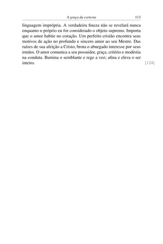 A graça da cortesia                   113

linguagem imprópria. A verdadeira ﬁneza não se revelará nunca
enquanto o próprio eu for considerado o objeto supremo. Importa
que o amor habite no coração. Um perfeito cristão encontra seus
motivos de ação no profundo e sincero amor ao seu Mestre. Das
raízes de sua afeição a Cristo, brota o abnegado interesse por seus
irmãos. O amor comunica a seu possuidor, graça, critério e modéstia
na conduta. Ilumina o semblante e rege a voz; aﬁna e eleva o ser
inteiro.                                                            [124]
 