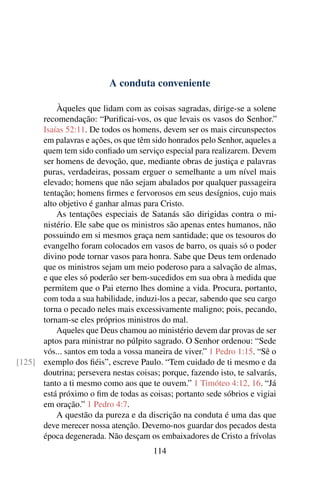 A conduta conveniente

          Àqueles que lidam com as coisas sagradas, dirige-se a solene
      recomendação: “Puriﬁcai-vos, os que levais os vasos do Senhor.”
      Isaías 52:11. De todos os homens, devem ser os mais circunspectos
      em palavras e ações, os que têm sido honrados pelo Senhor, aqueles a
      quem tem sido conﬁado um serviço especial para realizarem. Devem
      ser homens de devoção, que, mediante obras de justiça e palavras
      puras, verdadeiras, possam erguer o semelhante a um nível mais
      elevado; homens que não sejam abalados por qualquer passageira
      tentação; homens ﬁrmes e fervorosos em seus desígnios, cujo mais
      alto objetivo é ganhar almas para Cristo.
          As tentações especiais de Satanás são dirigidas contra o mi-
      nistério. Ele sabe que os ministros são apenas entes humanos, não
      possuindo em si mesmos graça nem santidade; que os tesouros do
      evangelho foram colocados em vasos de barro, os quais só o poder
      divino pode tornar vasos para honra. Sabe que Deus tem ordenado
      que os ministros sejam um meio poderoso para a salvação de almas,
      e que eles só poderão ser bem-sucedidos em sua obra à medida que
      permitem que o Pai eterno lhes domine a vida. Procura, portanto,
      com toda a sua habilidade, induzi-los a pecar, sabendo que seu cargo
      torna o pecado neles mais excessivamente maligno; pois, pecando,
      tornam-se eles próprios ministros do mal.
          Aqueles que Deus chamou ao ministério devem dar provas de ser
      aptos para ministrar no púlpito sagrado. O Senhor ordenou: “Sede
      vós... santos em toda a vossa maneira de viver.” 1 Pedro 1:15. “Sê o
[125] exemplo dos ﬁéis”, escreve Paulo. “Tem cuidado de ti mesmo e da
      doutrina; persevera nestas coisas; porque, fazendo isto, te salvarás,
      tanto a ti mesmo como aos que te ouvem.” 1 Timóteo 4:12, 16. “Já
      está próximo o ﬁm de todas as coisas; portanto sede sóbrios e vigiai
      em oração.” 1 Pedro 4:7.
          A questão da pureza e da discrição na conduta é uma das que
      deve merecer nossa atenção. Devemo-nos guardar dos pecados desta
      época degenerada. Não desçam os embaixadores de Cristo a frívolas
                                       114
 