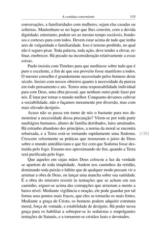 A conduta conveniente                115

conversações, a familiaridades com mulheres, sejam elas casadas ou
solteiras. Mantenham-se no lugar que lhes convém, com a devida
dignidade; entretanto, podem ser ao mesmo tempo sociáveis, bondo-
sos e corteses para com todos. Devem estar acima de tudo que tenha
ares de vulgaridade e familiaridade. Isso é terreno proibido, no qual
não é seguro pisar. Toda palavra, toda ação, deve tender a elevar, re-
ﬁnar, enobrecer. Há pecado na inconsideração relativamente a essas
coisas.
    Paulo insistia com Timóteo para que meditasse sobre tudo que é
puro e excelente, a ﬁm de que seu proveito fosse manifesto a todos.
O mesmo conselho é grandemente necessitado pelos homens deste
século. Insisto com nossos obreiros quanto à necessidade da pureza
em todo pensamento e ato. Temos uma responsabilidade individual
para com Deus, uma obra pessoal, que nenhum outro pode fazer por
nós. É lutar por tornar o mundo melhor. Conquanto devamos cultivar
a sociabilidade, não o façamos meramente por diversão, mas com
mais elevado desígnio.
    Acaso não se passa em torno de nós o bastante para nos de-
monstrar a necessidade dessa precaução? Vêem-se por toda parte
naufrágios humanos, altares de família derribados, lares arruinados.
Há estranho abandono dos princípios, a norma da moral se encontra
rebaixada, e a Terra está-se tornando rapidamente uma Sodoma. [126]
Crescem velozmente as práticas que trouxeram o juízo de Deus
sobre o mundo antediluviano e que fez com que Sodoma fosse des-
truída pelo fogo. Estamo-nos aproximando do ﬁm, quando a Terra
será puriﬁcada pelo fogo.
    Que aqueles em cujas mãos Deus colocou a luz da verdade
se apartem de toda iniqüidade. Andem nos caminhos da retidão,
dominando toda paixão e hábito que de qualquer modo possam vir a
arruinar a obra de Deus, ou lançar uma mancha sobre sua santidade.
É a obra do ministro resistir às tentações que se acham em seu
caminho, erguer-se acima das corrupções que arrastam a mente a
baixo nível. Mediante vigilância e oração, ele pode guardar por tal
forma seus pontos mais fracos, que eles se tornarão os mais fortes.
Mediante a graça de Cristo, os homens podem adquirir estrutura
moral, força de vontade, e estabilidade de desígnio. Há poder nessa
graça para os habilitar a sobrepor-se às sedutoras e empolgantes
tentações de Satanás, e a tornarem-se cristãos leais e devotados.
 