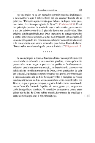 A conduta conveniente                   117

    Por que meios há de um mancebo reprimir suas más inclinações,
e desenvolver o que é nobre e bom em seu caráter? Escute ele as [128]
palavras: “Portanto, quer comais quer bebais, ou façais outra qual-
quer coisa, fazei tudo para glória de Deus.” 1 Coríntios 10:31. Eis aí
um princípio que tem de servir de base a todo motivo, pensamento
e ato. As paixões contrárias à piedade devem ser cruciﬁcadas. Elas
exigirão condescendência, mas Deus implantou no coração elevados
e santos objetivos e desejos, e estes não precisam ser aviltados. É
unicamente quando nos recusamos a submeter ao controle da razão
e da consciência, que somos arrastados para baixo. Paulo declarou:
“Posso todas as coisas nAquele que me fortalece.” Filipenses 4:13.

                            *****

    Se vos achegais a Jesus, e buscais adornar vossa proﬁssão com
uma vida bem ordenada e uma conduta piedosa, vossos pés serão
preservados de se desgarrar por veredas proibidas. Se tão-somente
velardes, continuamente em oração, se ﬁzerdes tudo como se vos
achásseis na imediata presença de Deus, sereis guardados de cair
em tentação, e podereis esperar conservar-vos puros, irrepreensíveis
e incontaminados até ao ﬁm. Se mantiverdes o princípio de vossa
conﬁança ﬁrme até ao ﬁm, vossos caminhos serão estabelecidos em
Deus e, o que a graça começou, a glória há de coroar no reino de
nosso Deus. Os frutos do Espírito são amor, gozo, paz, longanimi-
dade, benignidade, bondade, fé, mansidão, temperança; contra estas
coisas não há lei. Se Cristo habita em nós, haveremos de cruciﬁcar a
carne com suas paixões e concupiscências.                            [129]
 