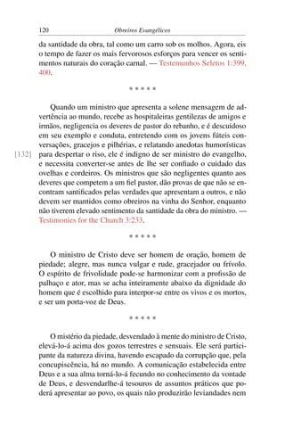 120                     Obreiros Evangélicos

       da santidade da obra, tal como um carro sob os molhos. Agora, eis
       o tempo de fazer os mais fervorosos esforços para vencer os senti-
       mentos naturais do coração carnal. — Testemunhos Seletos 1:399,
       400.

                                    *****

          Quando um ministro que apresenta a solene mensagem de ad-
      vertência ao mundo, recebe as hospitaleiras gentilezas de amigos e
      irmãos, negligencia os deveres de pastor do rebanho, e é descuidoso
      em seu exemplo e conduta, entretendo com os jovens fúteis con-
      versações, gracejos e pilhérias, e relatando anedotas humorísticas
[132] para despertar o riso, ele é indigno de ser ministro do evangelho,
      e necessita converter-se antes de lhe ser conﬁado o cuidado das
      ovelhas e cordeiros. Os ministros que são negligentes quanto aos
      deveres que competem a um ﬁel pastor, dão provas de que não se en-
      contram santiﬁcados pelas verdades que apresentam a outros, e não
      devem ser mantidos como obreiros na vinha do Senhor, enquanto
      não tiverem elevado sentimento da santidade da obra do ministro. —
      Testimonies for the Church 3:233.

                                    *****

           O ministro de Cristo deve ser homem de oração, homem de
       piedade; alegre, mas nunca vulgar e rude, gracejador ou frívolo.
       O espírito de frivolidade pode-se harmonizar com a proﬁssão de
       palhaço e ator, mas se acha inteiramente abaixo da dignidade do
       homem que é escolhido para interpor-se entre os vivos e os mortos,
       e ser um porta-voz de Deus.

                                    *****

           O mistério da piedade, desvendado à mente do ministro de Cristo,
       elevá-lo-á acima dos gozos terrestres e sensuais. Ele será partici-
       pante da natureza divina, havendo escapado da corrupção que, pela
       concupiscência, há no mundo. A comunicação estabelecida entre
       Deus e a sua alma torná-lo-á fecundo no conhecimento da vontade
       de Deus, e desvendarlhe-á tesouros de assuntos práticos que po-
       derá apresentar ao povo, os quais não produzirão leviandades nem
 