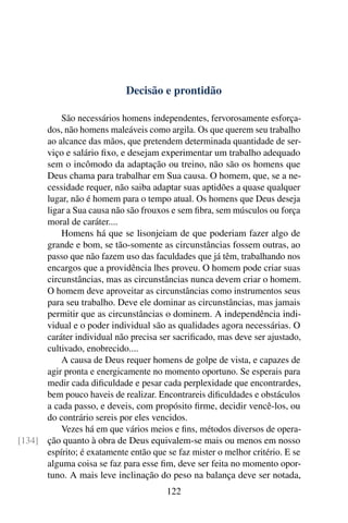 Decisão e prontidão

          São necessários homens independentes, fervorosamente esforça-
      dos, não homens maleáveis como argila. Os que querem seu trabalho
      ao alcance das mãos, que pretendem determinada quantidade de ser-
      viço e salário ﬁxo, e desejam experimentar um trabalho adequado
      sem o incômodo da adaptação ou treino, não são os homens que
      Deus chama para trabalhar em Sua causa. O homem, que, se a ne-
      cessidade requer, não saiba adaptar suas aptidões a quase qualquer
      lugar, não é homem para o tempo atual. Os homens que Deus deseja
      ligar a Sua causa não são frouxos e sem ﬁbra, sem músculos ou força
      moral de caráter....
          Homens há que se lisonjeiam de que poderiam fazer algo de
      grande e bom, se tão-somente as circunstâncias fossem outras, ao
      passo que não fazem uso das faculdades que já têm, trabalhando nos
      encargos que a providência lhes proveu. O homem pode criar suas
      circunstâncias, mas as circunstâncias nunca devem criar o homem.
      O homem deve aproveitar as circunstâncias como instrumentos seus
      para seu trabalho. Deve ele dominar as circunstâncias, mas jamais
      permitir que as circunstâncias o dominem. A independência indi-
      vidual e o poder individual são as qualidades agora necessárias. O
      caráter individual não precisa ser sacriﬁcado, mas deve ser ajustado,
      cultivado, enobrecido....
          A causa de Deus requer homens de golpe de vista, e capazes de
      agir pronta e energicamente no momento oportuno. Se esperais para
      medir cada diﬁculdade e pesar cada perplexidade que encontrardes,
      bem pouco haveis de realizar. Encontrareis diﬁculdades e obstáculos
      a cada passo, e deveis, com propósito ﬁrme, decidir vencê-los, ou
      do contrário sereis por eles vencidos.
          Vezes há em que vários meios e ﬁns, métodos diversos de opera-
[134] ção quanto à obra de Deus equivalem-se mais ou menos em nosso
      espírito; é exatamente então que se faz mister o melhor critério. E se
      alguma coisa se faz para esse ﬁm, deve ser feita no momento opor-
      tuno. A mais leve inclinação do peso na balança deve ser notada,
                                       122
 