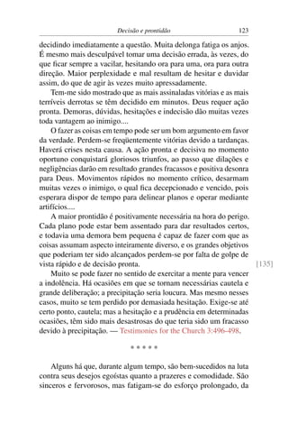 Decisão e prontidão                    123

decidindo imediatamente a questão. Muita delonga fatiga os anjos.
É mesmo mais desculpável tomar uma decisão errada, às vezes, do
que ﬁcar sempre a vacilar, hesitando ora para uma, ora para outra
direção. Maior perplexidade e mal resultam de hesitar e duvidar
assim, do que de agir às vezes muito apressadamente.
    Tem-me sido mostrado que as mais assinaladas vitórias e as mais
terríveis derrotas se têm decidido em minutos. Deus requer ação
pronta. Demoras, dúvidas, hesitações e indecisão dão muitas vezes
toda vantagem ao inimigo....
    O fazer as coisas em tempo pode ser um bom argumento em favor
da verdade. Perdem-se freqüentemente vitórias devido a tardanças.
Haverá crises nesta causa. A ação pronta e decisiva no momento
oportuno conquistará gloriosos triunfos, ao passo que dilações e
negligências darão em resultado grandes fracassos e positiva desonra
para Deus. Movimentos rápidos no momento crítico, desarmam
muitas vezes o inimigo, o qual ﬁca decepcionado e vencido, pois
esperara dispor de tempo para delinear planos e operar mediante
artifícios....
    A maior prontidão é positivamente necessária na hora do perigo.
Cada plano pode estar bem assentado para dar resultados certos,
e todavia uma demora bem pequena é capaz de fazer com que as
coisas assumam aspecto inteiramente diverso, e os grandes objetivos
que poderiam ter sido alcançados perdem-se por falta de golpe de
vista rápido e de decisão pronta.                                    [135]
    Muito se pode fazer no sentido de exercitar a mente para vencer
a indolência. Há ocasiões em que se tornam necessárias cautela e
grande deliberação; a precipitação seria loucura. Mas mesmo nesses
casos, muito se tem perdido por demasiada hesitação. Exige-se até
certo ponto, cautela; mas a hesitação e a prudência em determinadas
ocasiões, têm sido mais desastrosas do que teria sido um fracasso
devido à precipitação. — Testimonies for the Church 3:496-498.

                            *****

    Alguns há que, durante algum tempo, são bem-sucedidos na luta
contra seus desejos egoístas quanto a prazeres e comodidade. São
sinceros e fervorosos, mas fatigam-se do esforço prolongado, da
 