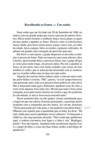 Recolhendo os frutos — Um sonho

    Num sonho que me foi dado em 29 de Setembro de 1886, eu
andava com um grande grupo que estava a procura de amoras silves-
tres. Havia muitos homens e mulheres moços nesse grupo, os quais
deviam ajudar a apanhar as frutas. Parecia como se estivéssemos
numa cidade, pois havia muito pouco espaço vazio; mas, ao redor
da cidade, havia campos, belos arvoredos e pomares cultivados. Ia
adiante um grande carro carregado de provisões para nós.
    Em breve o carro parou, o grupo dispersou-se em todas as dire-
ções à procura de frutas. Tudo em torno do carro eram arbustos, altos
e baixos, apresentando belas e preciosas frutas; mas o grupo dirigia
as vistas para muito longe, em procura delas. Pus-me a apanhar as
frutas ali por perto, mas com muito cuidado, com receio de tirar
também as verdes, que se achavam tão misturadas com as maduras,
que eu só podia colher uma ou duas em cada cacho.
    Algumas das maiores frutas tinham caído, e estavam meio comi-
das pelos bichos e insetos. “Oh!”, pensei, “se este campo houvesse
sido penetrado antes, toda essa preciosa fruta poderia ter sido salva!
Mas é demasiado tarde agora. Entretanto, apanharei estas do chão, e
verei se há algumas boas entre elas. Mesmo que toda a fruta esteja
estragada, posso pelo menos mostrar aos irmãos o que eles poderiam
ter encontrado, se não se houvessem atrasado tanto.”
    Nesse momento dois ou três grupos vieram caminhando para
o lugar em que me achava. Estavam gracejando, e pareciam muito
ocupados com a companhia uns dos outros. Ao ver-me, disseram:
“Temos procurado por toda parte, e não pudemos encontrar frutas.” [137]
Olharam com espanto para a quantidade que eu tinha. Eu disse: “Há
mais ainda para serem apanhadas nesses arbustos.” Começaram a
colhê-las, mas logo pararam, dizendo: “Não é justo que apanhemos
aqui; a senhora encontrou este lugar e a fruta é sua.” Repliquei,
porém: “Isso não importa. Apanhem onde encontrarem alguma. Este
é o campo de Deus, e estas são Suas frutas; tendes o privilégio de
apanhá-las.”
                              125
 