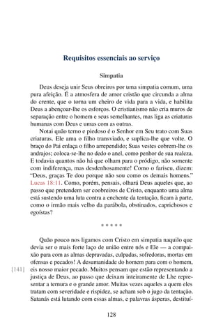 Requisitos essenciais ao serviço

                                   Simpatia
           Deus deseja unir Seus obreiros por uma simpatia comum, uma
       pura afeição. É a atmosfera de amor cristão que circunda a alma
       do crente, que o torna um cheiro de vida para a vida, e habilita
       Deus a abençoar-lhe os esforços. O cristianismo não cria muros de
       separação entre o homem e seus semelhantes, mas liga as criaturas
       humanas com Deus e umas com as outras.
           Notai quão terno e piedoso é o Senhor em Seu trato com Suas
       criaturas. Ele ama o ﬁlho transviado, e suplica-lhe que volte. O
       braço do Pai enlaça o ﬁlho arrependido; Suas vestes cobrem-lhe os
       andrajos; coloca-se-lhe no dedo o anel, como penhor de sua realeza.
       E todavia quantos não há que olham para o pródigo, não somente
       com indiferença, mas desdenhosamente! Como o fariseu, dizem:
       “Deus, graças Te dou porque não sou como os demais homens.”
       Lucas 18:11. Como, porém, pensais, olhará Deus aqueles que, ao
       passo que pretendem ser coobreiros de Cristo, enquanto uma alma
       está sustendo uma luta contra a enchente da tentação, ﬁcam à parte,
       como o irmão mais velho da parábola, obstinados, caprichosos e
       egoístas?

                                    *****

          Quão pouco nos ligamos com Cristo em simpatia naquilo que
      devia ser o mais forte laço de união entre nós e Ele — a compai-
      xão para com as almas depravadas, culpadas, sofredoras, mortas em
      ofensas e pecados! A desumanidade do homem para com o homem,
[141] eis nosso maior pecado. Muitos pensam que estão representando a
      justiça de Deus, ao passo que deixam inteiramente de Lhe repre-
      sentar a ternura e o grande amor. Muitas vezes aqueles a quem eles
      tratam com severidade e rispidez, se acham sob o jugo da tentação.
      Satanás está lutando com essas almas, e palavras ásperas, destituí-

                                      128
 