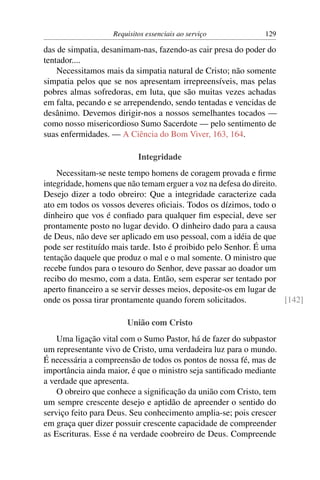 Requisitos essenciais ao serviço            129

das de simpatia, desanimam-nas, fazendo-as cair presa do poder do
tentador....
    Necessitamos mais da simpatia natural de Cristo; não somente
simpatia pelos que se nos apresentam irrepreensíveis, mas pelas
pobres almas sofredoras, em luta, que são muitas vezes achadas
em falta, pecando e se arrependendo, sendo tentadas e vencidas de
desânimo. Devemos dirigir-nos a nossos semelhantes tocados —
como nosso misericordioso Sumo Sacerdote — pelo sentimento de
suas enfermidades. — A Ciência do Bom Viver, 163, 164.

                           Integridade
    Necessitam-se neste tempo homens de coragem provada e ﬁrme
integridade, homens que não temam erguer a voz na defesa do direito.
Desejo dizer a todo obreiro: Que a integridade caracterize cada
ato em todos os vossos deveres oﬁciais. Todos os dízimos, todo o
dinheiro que vos é conﬁado para qualquer ﬁm especial, deve ser
prontamente posto no lugar devido. O dinheiro dado para a causa
de Deus, não deve ser aplicado em uso pessoal, com a idéia de que
pode ser restituído mais tarde. Isto é proibido pelo Senhor. É uma
tentação daquele que produz o mal e o mal somente. O ministro que
recebe fundos para o tesouro do Senhor, deve passar ao doador um
recibo do mesmo, com a data. Então, sem esperar ser tentado por
aperto ﬁnanceiro a se servir desses meios, deposite-os em lugar de
onde os possa tirar prontamente quando forem solicitados.            [142]

                       União com Cristo
    Uma ligação vital com o Sumo Pastor, há de fazer do subpastor
um representante vivo de Cristo, uma verdadeira luz para o mundo.
É necessária a compreensão de todos os pontos de nossa fé, mas de
importância ainda maior, é que o ministro seja santiﬁcado mediante
a verdade que apresenta.
    O obreiro que conhece a signiﬁcação da união com Cristo, tem
um sempre crescente desejo e aptidão de apreender o sentido do
serviço feito para Deus. Seu conhecimento amplia-se; pois crescer
em graça quer dizer possuir crescente capacidade de compreender
as Escrituras. Esse é na verdade coobreiro de Deus. Compreende
 