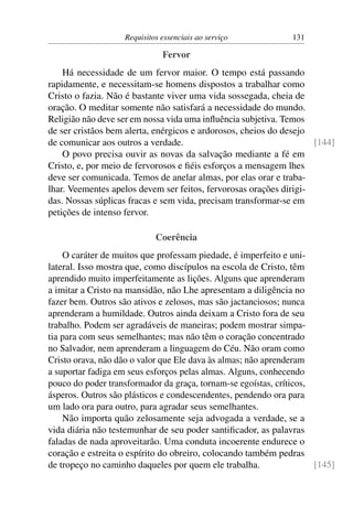 Requisitos essenciais ao serviço            131

                              Fervor
    Há necessidade de um fervor maior. O tempo está passando
rapidamente, e necessitam-se homens dispostos a trabalhar como
Cristo o fazia. Não é bastante viver uma vida sossegada, cheia de
oração. O meditar somente não satisfará a necessidade do mundo.
Religião não deve ser em nossa vida uma inﬂuência subjetiva. Temos
de ser cristãos bem alerta, enérgicos e ardorosos, cheios do desejo
de comunicar aos outros a verdade.                                  [144]
    O povo precisa ouvir as novas da salvação mediante a fé em
Cristo, e, por meio de fervorosos e ﬁéis esforços a mensagem lhes
deve ser comunicada. Temos de anelar almas, por elas orar e traba-
lhar. Veementes apelos devem ser feitos, fervorosas orações dirigi-
das. Nossas súplicas fracas e sem vida, precisam transformar-se em
petições de intenso fervor.

                            Coerência
    O caráter de muitos que professam piedade, é imperfeito e uni-
lateral. Isso mostra que, como discípulos na escola de Cristo, têm
aprendido muito imperfeitamente as lições. Alguns que aprenderam
a imitar a Cristo na mansidão, não Lhe apresentam a diligência no
fazer bem. Outros são ativos e zelosos, mas são jactanciosos; nunca
aprenderam a humildade. Outros ainda deixam a Cristo fora de seu
trabalho. Podem ser agradáveis de maneiras; podem mostrar simpa-
tia para com seus semelhantes; mas não têm o coração concentrado
no Salvador, nem aprenderam a linguagem do Céu. Não oram como
Cristo orava, não dão o valor que Ele dava às almas; não aprenderam
a suportar fadiga em seus esforços pelas almas. Alguns, conhecendo
pouco do poder transformador da graça, tornam-se egoístas, críticos,
ásperos. Outros são plásticos e condescendentes, pendendo ora para
um lado ora para outro, para agradar seus semelhantes.
    Não importa quão zelosamente seja advogada a verdade, se a
vida diária não testemunhar de seu poder santiﬁcador, as palavras
faladas de nada aproveitarão. Uma conduta incoerente endurece o
coração e estreita o espírito do obreiro, colocando também pedras
de tropeço no caminho daqueles por quem ele trabalha.                [145]
 