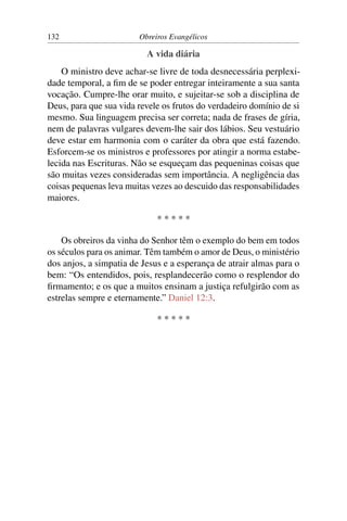 132                     Obreiros Evangélicos

                          A vida diária
    O ministro deve achar-se livre de toda desnecessária perplexi-
dade temporal, a ﬁm de se poder entregar inteiramente a sua santa
vocação. Cumpre-lhe orar muito, e sujeitar-se sob a disciplina de
Deus, para que sua vida revele os frutos do verdadeiro domínio de si
mesmo. Sua linguagem precisa ser correta; nada de frases de gíria,
nem de palavras vulgares devem-lhe sair dos lábios. Seu vestuário
deve estar em harmonia com o caráter da obra que está fazendo.
Esforcem-se os ministros e professores por atingir a norma estabe-
lecida nas Escrituras. Não se esqueçam das pequeninas coisas que
são muitas vezes consideradas sem importância. A negligência das
coisas pequenas leva muitas vezes ao descuido das responsabilidades
maiores.

                             *****

    Os obreiros da vinha do Senhor têm o exemplo do bem em todos
os séculos para os animar. Têm também o amor de Deus, o ministério
dos anjos, a simpatia de Jesus e a esperança de atrair almas para o
bem: “Os entendidos, pois, resplandecerão como o resplendor do
ﬁrmamento; e os que a muitos ensinam a justiça refulgirão com as
estrelas sempre e eternamente.” Daniel 12:3.

                             *****
 