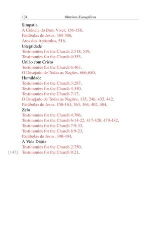 134                    Obreiros Evangélicos

      Simpatia
      A Ciência do Bom Viver, 156-158.
      Parábolas de Jesus, 385-388.
      Atos dos Apóstolos, 516.
      Integridade
      Testimonies for the Church 2:518, 519.
      Testimonies for the Church 4:353.
      União com Cristo
      Testimonies for the Church 6:467.
      O Desejado de Todas as Nações, 666-680.
      Humildade
      Testimonies for the Church 3:287.
      Testimonies for the Church 4:340.
      Testimonies for the Church 7:17.
      O Desejado de Todas as Nações, 135, 246, 432, 442.
      Parábolas de Jesus, 158-163, 363, 364, 402, 404.
      Zelo
      Testimonies for the Church 4:396.
      Testimonies for the Church 6:14-22, 417-420, 479-482.
      Testimonies for the Church 7:9-33.
      Testimonies for the Church 8:9-23.
      Parábolas de Jesus, 390-404.
      A Vida Diária
      Testimonies for the Church 2:750.
[147] Testimonies for the Church 9:21.
 